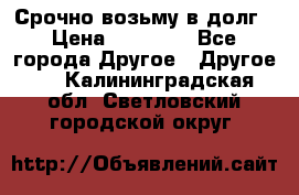 Срочно возьму в долг › Цена ­ 50 000 - Все города Другое » Другое   . Калининградская обл.,Светловский городской округ 